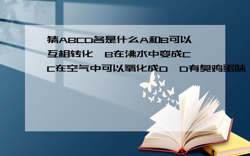 猜ABCD各是什么A和B可以互相转化,B在沸水中变成C,C在空气中可以氧化成D,D有臭鸡蛋味,问,ABCD分别是什么,这