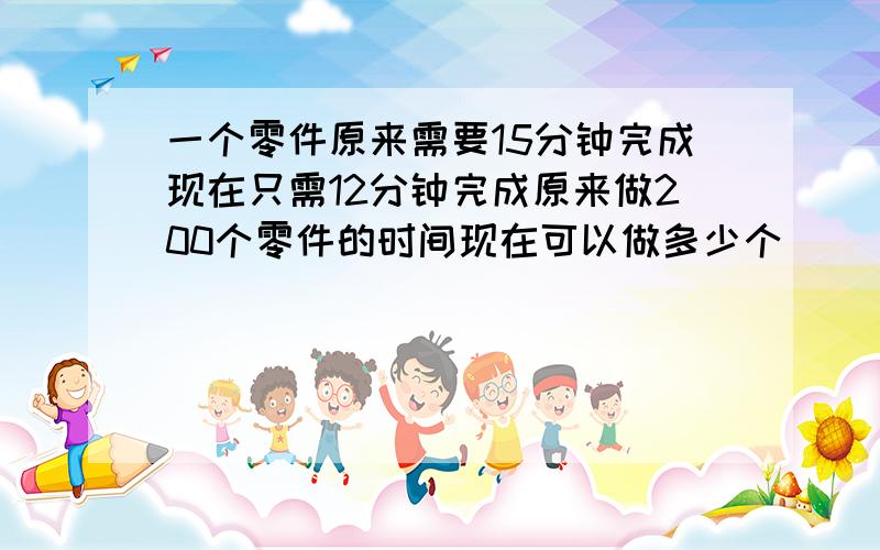 一个零件原来需要15分钟完成现在只需12分钟完成原来做200个零件的时间现在可以做多少个