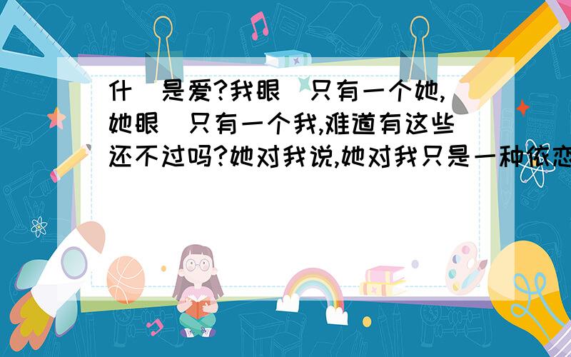 什麼是爱?我眼裏只有一个她,她眼裏只有一个我,难道有这些还不过吗?她对我说,她对我只是一种依恋,或者说只是一种依赖.天,