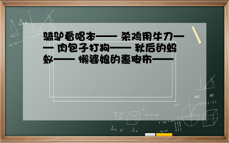 骑驴看唱本—— 杀鸡用牛刀—— 肉包子打狗—— 秋后的蚂蚁—— 懒婆娘的裹脚布——