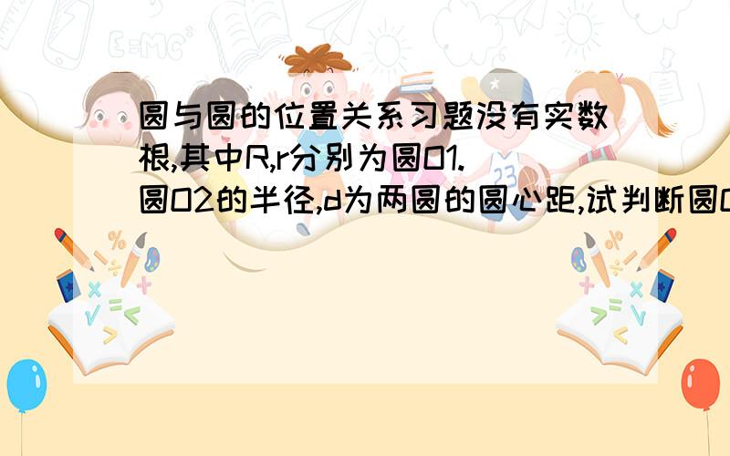 圆与圆的位置关系习题没有实数根,其中R,r分别为圆O1.圆O2的半径,d为两圆的圆心距,试判断圆O1.圆O2的位置关系!