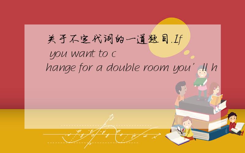 关于不定代词的一道题目.If you want to change for a double room you’ll h