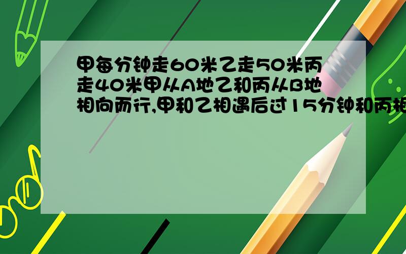 甲每分钟走60米乙走50米丙走40米甲从A地乙和丙从B地相向而行,甲和乙相遇后过15分钟和丙相遇,求AB之间距