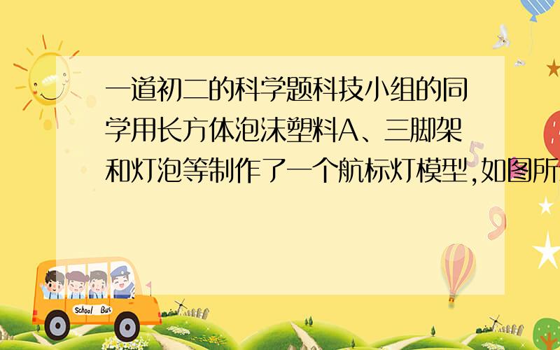 一道初二的科学题科技小组的同学用长方体泡沫塑料A、三脚架和灯泡等制作了一个航标灯模型,如图所示,总重为4N,A底部与浮子