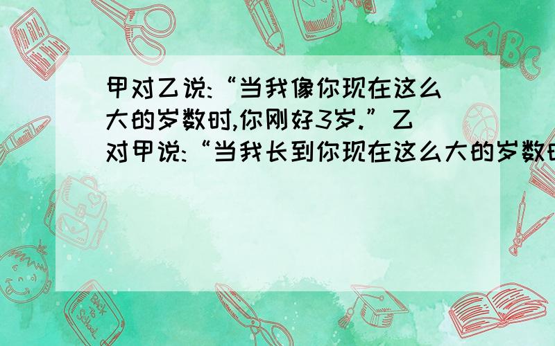 甲对乙说:“当我像你现在这么大的岁数时,你刚好3岁.”乙对甲说:“当我长到你现在这么大的岁数时,你就15岁了.