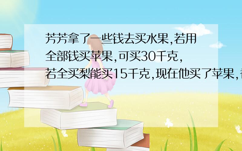 芳芳拿了一些钱去买水果,若用全部钱买苹果,可买30千克,若全买梨能买15千克,现在他买了苹果,香蕉和梨各5千克,正好用去