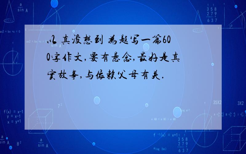 以 真没想到 为题写一篇600字作文,要有悬念,最好是真实故事,与依赖父母有关.