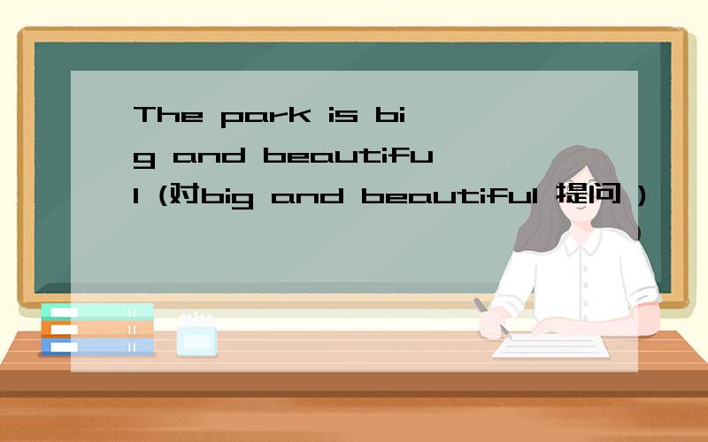 The park is big and beautiful (对big and beautiful 提问 )