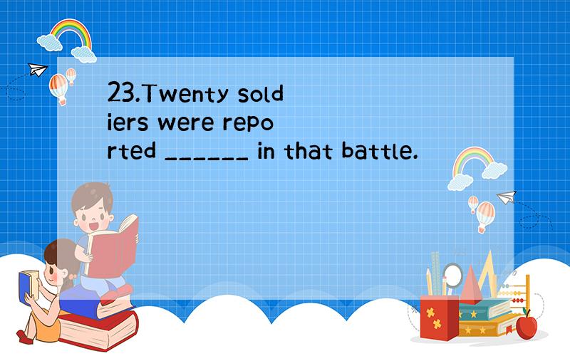 23.Twenty soldiers were reported ______ in that battle.