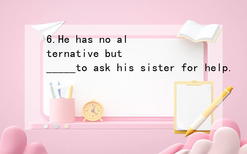 6.He has no alternative but _____to ask his sister for help.