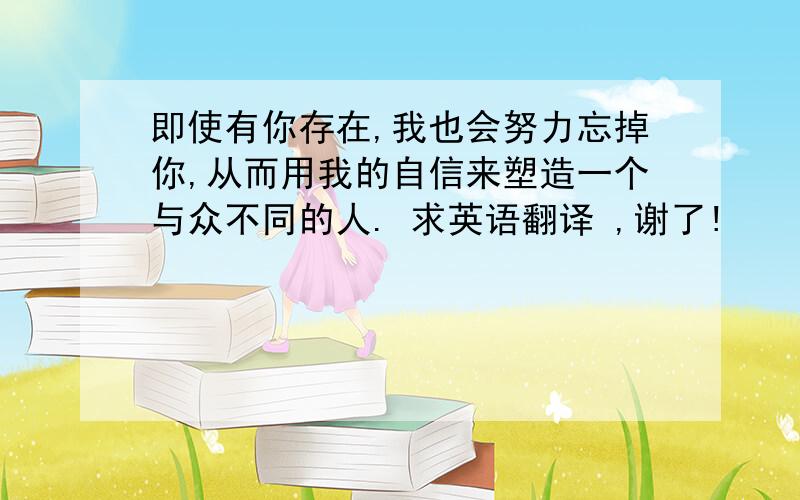 即使有你存在,我也会努力忘掉你,从而用我的自信来塑造一个与众不同的人. 求英语翻译 ,谢了!