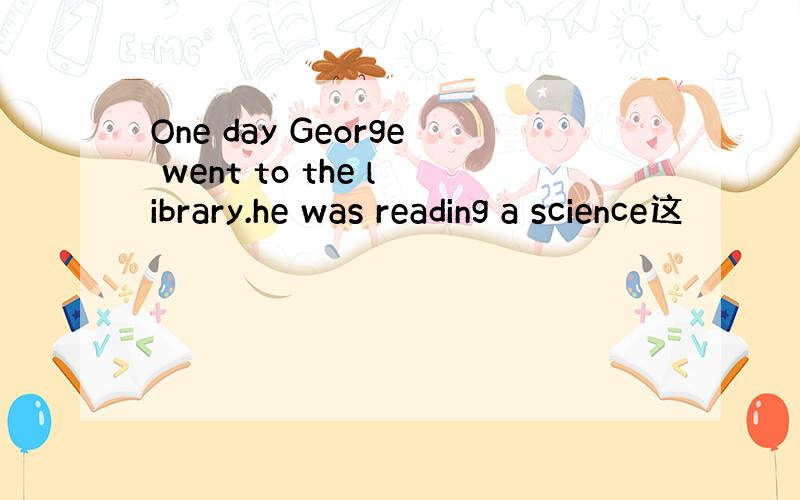 One day George went to the library.he was reading a science这