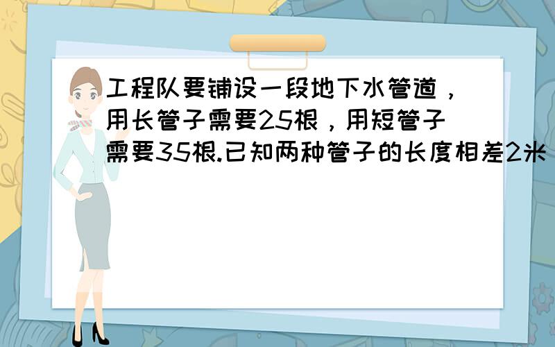 工程队要铺设一段地下水管道，用长管子需要25根，用短管子需要35根.已知两种管子的长度相差2米，这段排水管道长多少米？（