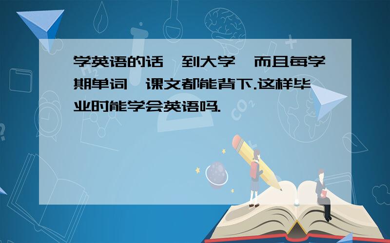 学英语的话,到大学,而且每学期单词,课文都能背下.这样毕业时能学会英语吗.