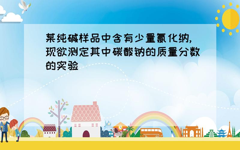 某纯碱样品中含有少量氯化纳,现欲测定其中碳酸钠的质量分数的实验