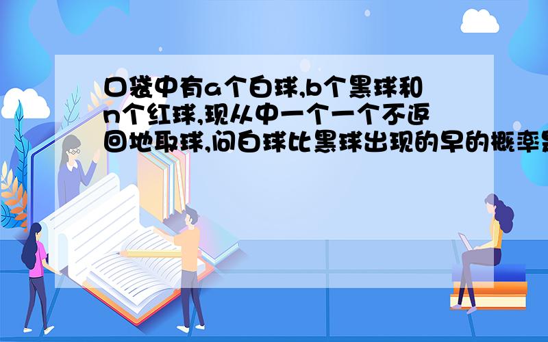 口袋中有a个白球,b个黑球和n个红球,现从中一个一个不返回地取球,问白球比黑球出现的早的概率是多少?