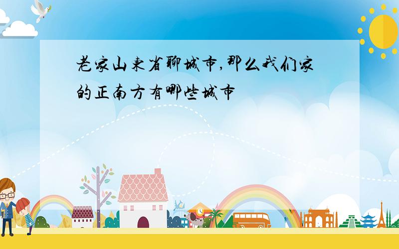 老家山东省聊城市,那么我们家的正南方有哪些城市