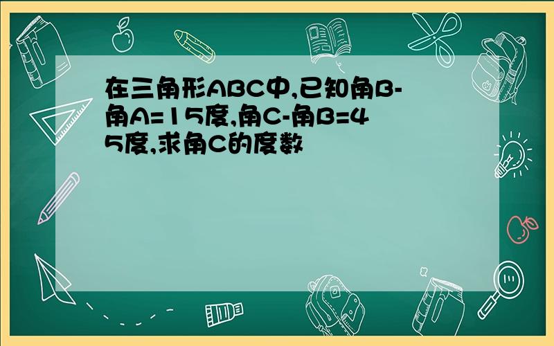 在三角形ABC中,已知角B-角A=15度,角C-角B=45度,求角C的度数