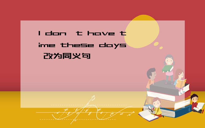 I don't have time these days 改为同义句