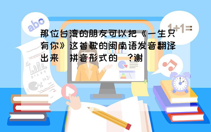 那位台湾的朋友可以把《一生只有你》这首歌的闽南语发音翻译出来（拼音形式的）?谢