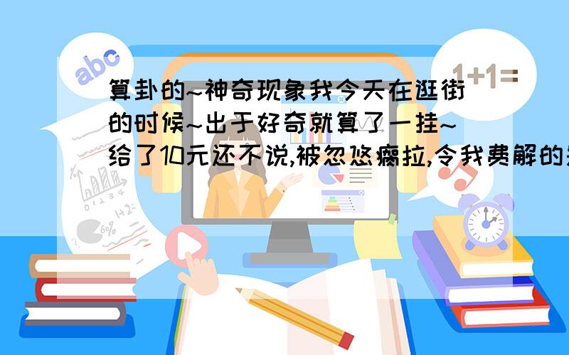 算卦的~神奇现象我今天在逛街的时候~出于好奇就算了一挂~给了10元还不说,被忽悠瘸拉,令我费解的是,他叫我拿出1角钱（硬