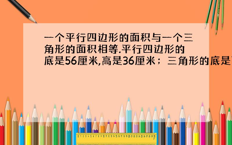 一个平行四边形的面积与一个三角形的面积相等.平行四边形的底是56厘米,高是36厘米；三角形的底是72厘米,高是多少厘米?