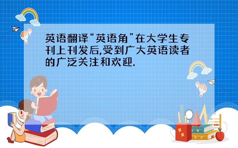 英语翻译“英语角”在大学生专刊上刊发后,受到广大英语读者的广泛关注和欢迎.