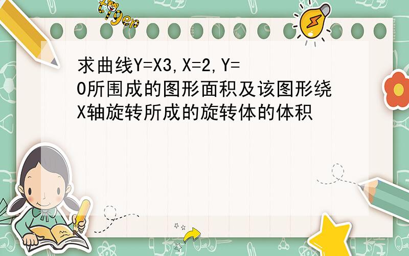 求曲线Y=X3,X=2,Y=0所围成的图形面积及该图形绕X轴旋转所成的旋转体的体积