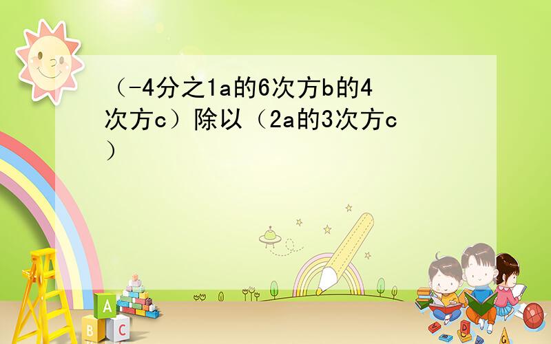 （-4分之1a的6次方b的4次方c）除以（2a的3次方c）