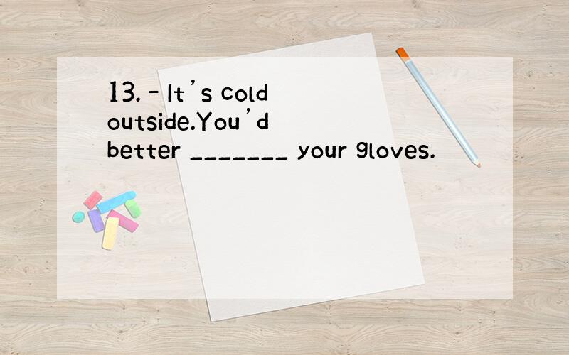 13.–It’s cold outside.You’d better _______ your gloves.