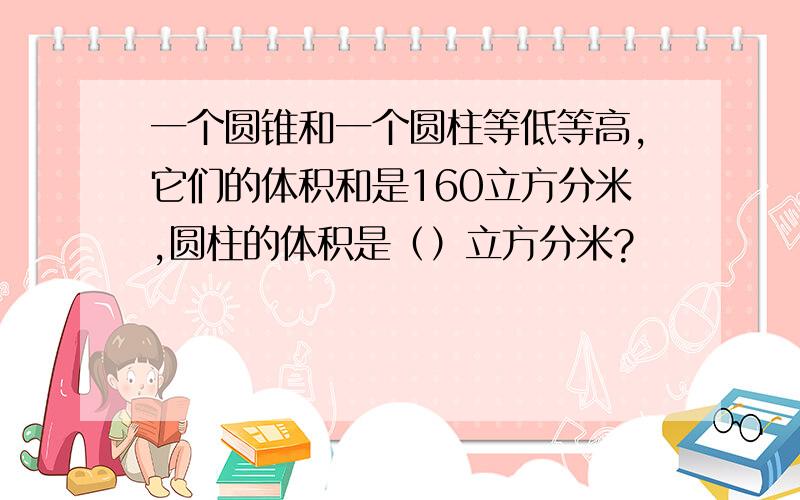 一个圆锥和一个圆柱等低等高,它们的体积和是160立方分米,圆柱的体积是（）立方分米?