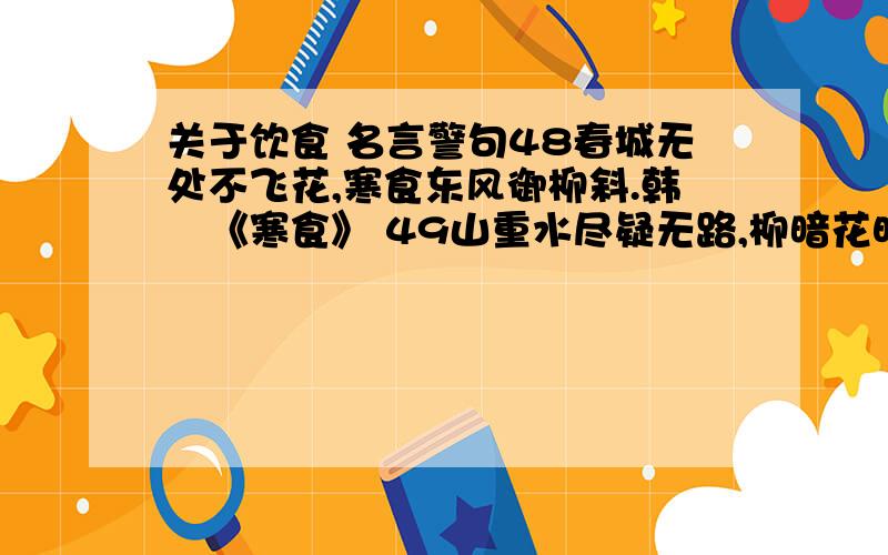 关于饮食 名言警句48春城无处不飞花,寒食东风御柳斜.韩翃《寒食》 49山重水尽疑无路,柳暗花明又一村.陆游《游山西村》