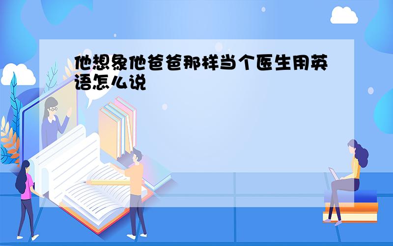 他想象他爸爸那样当个医生用英语怎么说