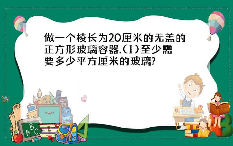 做一个棱长为20厘米的无盖的正方形玻璃容器.(1)至少需要多少平方厘米的玻璃?