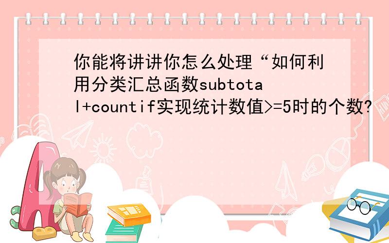 你能将讲讲你怎么处理“如何利用分类汇总函数subtotal+countif实现统计数值>=5时的个数?