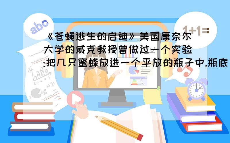 《苍蝇逃生的启迪》美国康奈尔大学的威克教授曾做过一个实验:把几只蜜蜂放进一个平放的瓶子中,瓶底向着有光的一方,瓶口敞开.