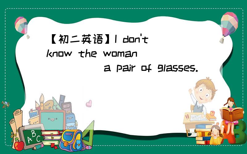 【初二英语】I don't know the woman ____ a pair of glasses.