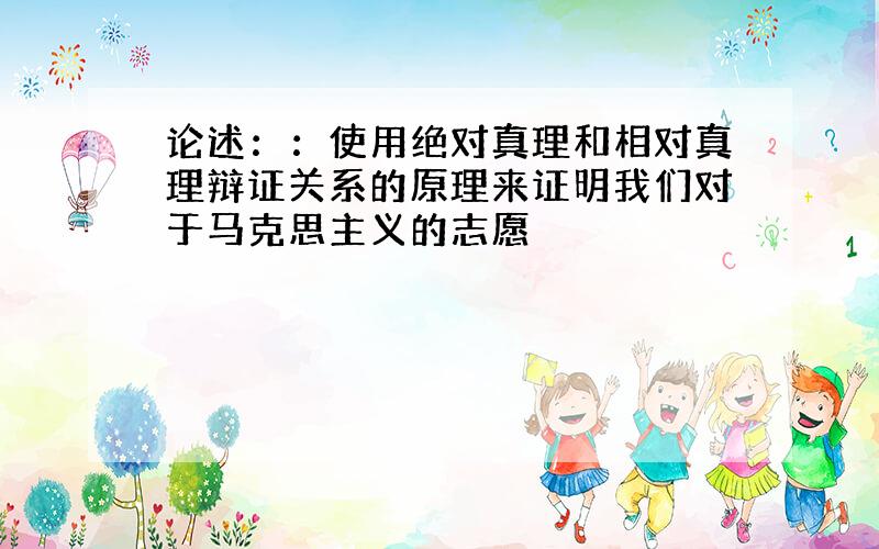 论述：：使用绝对真理和相对真理辩证关系的原理来证明我们对于马克思主义的志愿