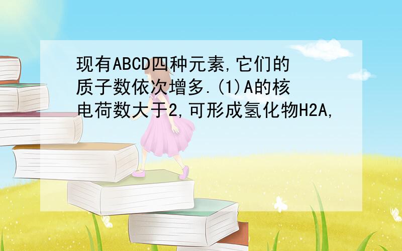 现有ABCD四种元素,它们的质子数依次增多.(1)A的核电荷数大于2,可形成氢化物H2A,