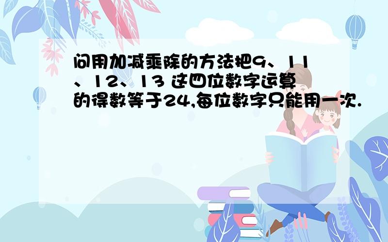 问用加减乘除的方法把9、11、12、13 这四位数字运算的得数等于24,每位数字只能用一次.