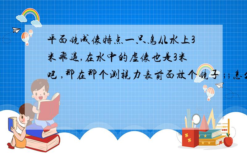 平面镜成像特点一只鸟从水上3米飞过,在水中的虚像也是3米吧 ,那在那个测视力表前面放个镜子 ;;怎么就能增加距离呢,虚像