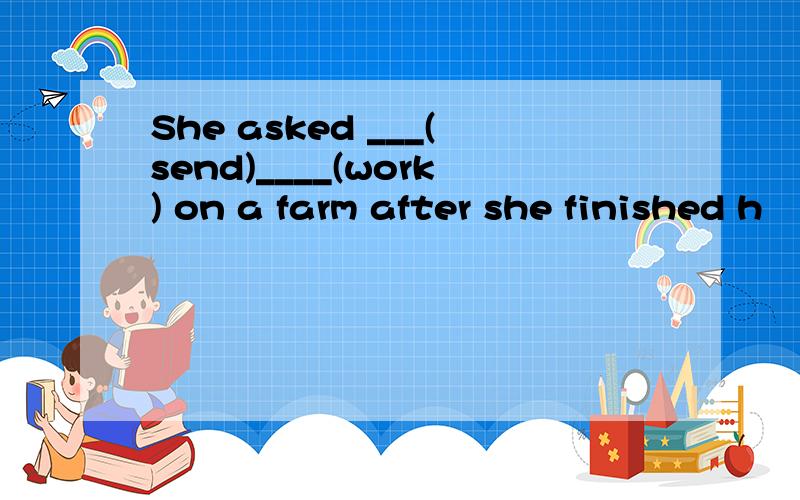 She asked ___(send)____(work) on a farm after she finished h