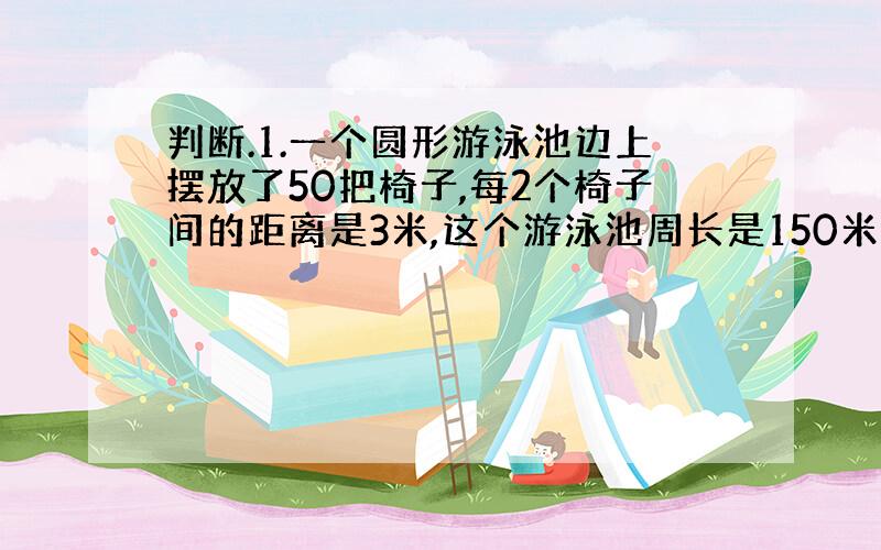 判断.1.一个圆形游泳池边上摆放了50把椅子,每2个椅子间的距离是3米,这个游泳池周长是150米.