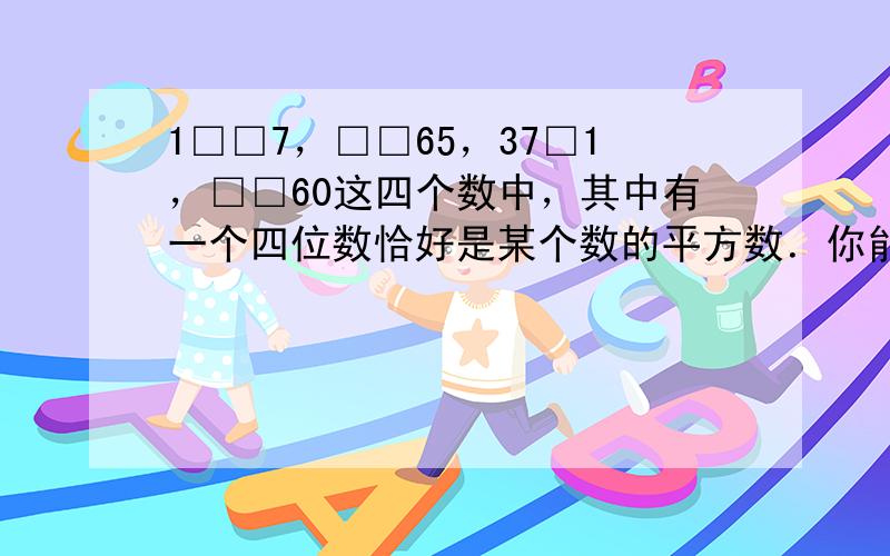 1□□7，□□65，37□1，□□60这四个数中，其中有一个四位数恰好是某个数的平方数．你能找出这个数吗？