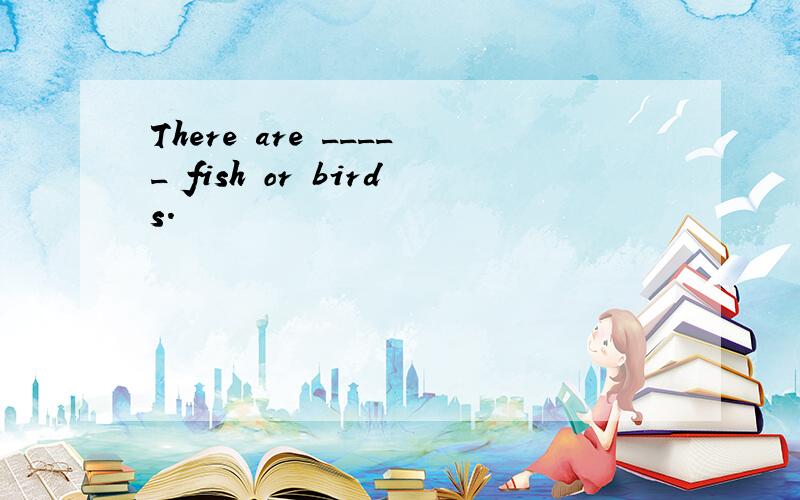 There are _____ fish or birds.