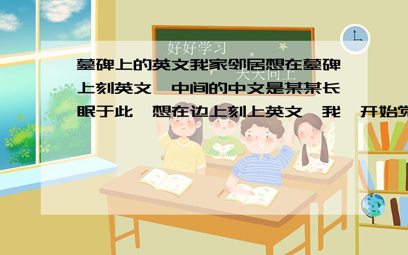 墓碑上的英文我家邻居想在墓碑上刻英文,中间的中文是某某长眠于此,想在边上刻上英文,我一开始觉得可以说× × sleeps