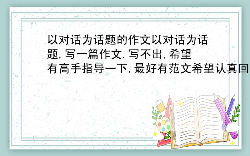 以对话为话题的作文以对话为话题,写一篇作文.写不出,希望有高手指导一下,最好有范文希望认真回答,讨厌随便复制一通的~谢谢