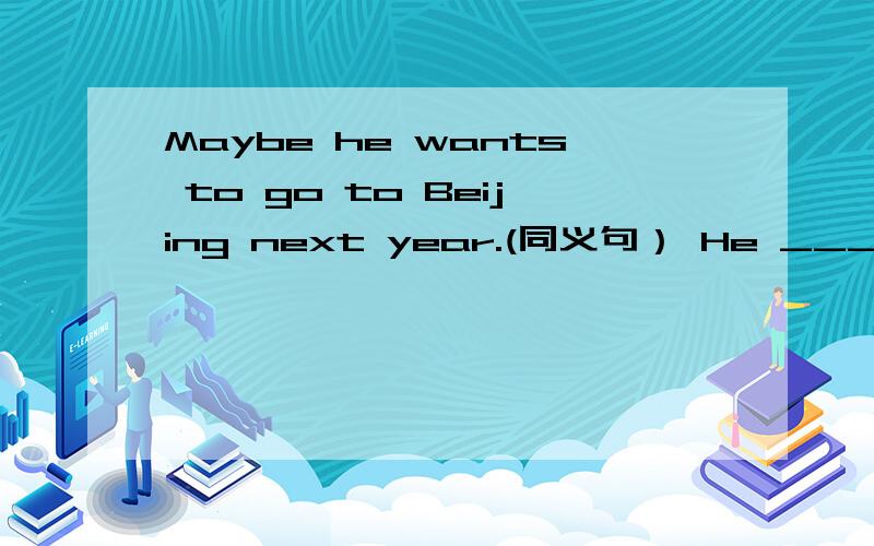 Maybe he wants to go to Beijing next year.(同义句） He ____ ____