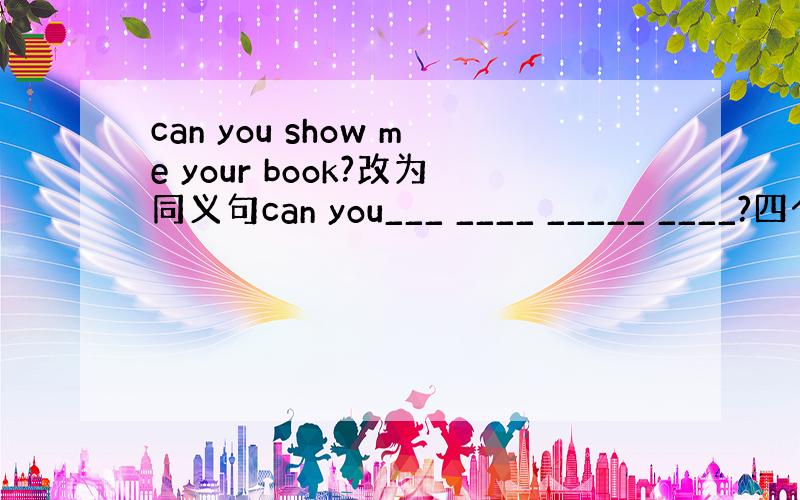 can you show me your book?改为同义句can you___ ____ _____ ____?四个