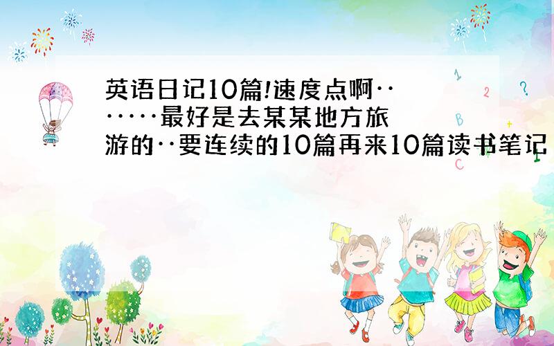 英语日记10篇!速度点啊·······最好是去某某地方旅游的··要连续的10篇再来10篇读书笔记